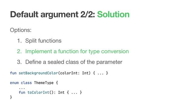 Default argument 2/2: Solution
Options:

1. Split functions

2. Implement a function for type conversion

3. Deﬁne a sealed class of the parameter
fun setBackgroundColor(colorInt: Int) { ... }
enum class ThemeType {
...
fun toColorInt(): Int { ... }
}
