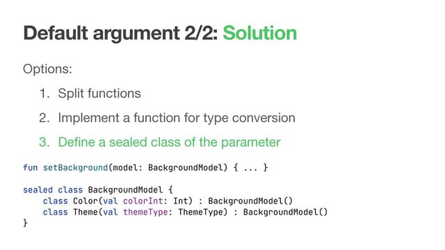 Default argument 2/2: Solution
Options:

1. Split functions

2. Implement a function for type conversion

3. Deﬁne a sealed class of the parameter
fun setBackground(model: BackgroundModel) { ... }
sealed class BackgroundModel {
class Color(val colorInt: Int) : BackgroundModel()
class Theme(val themeType: ThemeType) : BackgroundModel()
}
