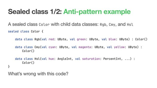 Sealed class 1/2: Anti-pattern example
A sealed class Color with child data classes: Rgb, Cmy, and Hsl
sealed class Color {
data class Rgb(val red: UByte, val green: UByte, val blue: UByte) : Color()
data class Cmy(val cyan: UByte, val magenta: UByte, val yellow: UByte) :
Color()
data class Hsl(val hue: AngleInt, val saturation: PercentInt, ...) :
Color()
}
What’s wrong with this code?
