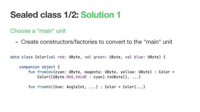 Sealed class 1/2: Solution 1
Choose a "main" unit

- Create constructors/factories to convert to the "main" unit
data class Color(val red: UByte, val green: UByte, val blue: UByte) {
companion object {
fun fromCmy(cyan: UByte, magenta: UByte, yellow: UByte) : Color =
Color((UByte.MAX_VALUE - cyan).toUByte(), ...)
fun fromHsl(hue: AngleInt, ...) : Color = Color(...)
