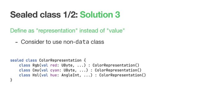 Sealed class 1/2: Solution 3
Deﬁne as "representation" instead of "value"

- Consider to use non-data class

sealed class ColorRepresentation {
class Rgb(val red: UByte, ...) : ColorRepresentation()
class Cmy(val cyan: UByte, ...) : ColorRepresentation()
class Hsl(val hue: AngleInt, ...) : ColorRepresentation()
}
