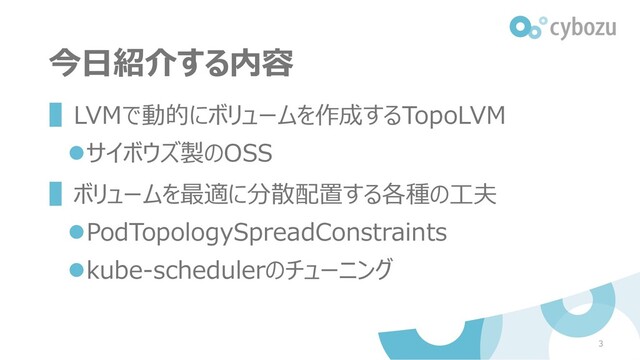 今日紹介する内容
▌LVMで動的にボリュームを作成するTopoLVM
⚫サイボウズ製のOSS
▌ボリュームを最適に分散配置する各種の工夫
⚫PodTopologySpreadConstraints
⚫kube-schedulerのチューニング
3
