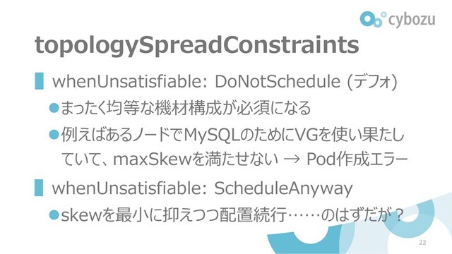 topologySpreadConstraints
▌whenUnsatisfiable: DoNotSchedule (デフォ)
⚫まったく均等な機材構成が必須になる
⚫例えばあるノードでMySQLのためにVGを使い果たし
ていて、maxSkewを満たせない → Pod作成エラー
▌whenUnsatisfiable: ScheduleAnyway
⚫skewを最小に抑えつつ配置続行……のはずだが？
22

