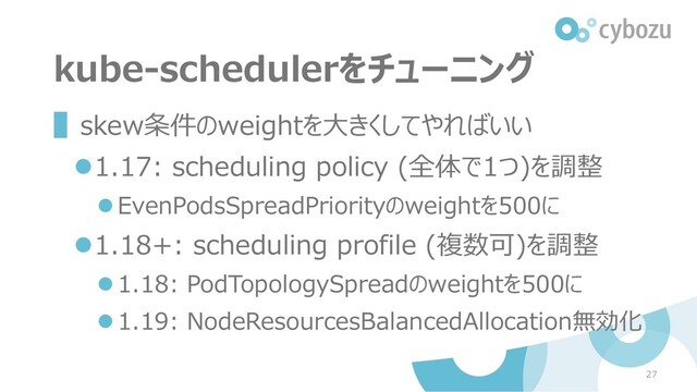 kube-schedulerをチューニング
▌skew条件のweightを大きくしてやればいい
⚫1.17: scheduling policy (全体で1つ)を調整
⚫EvenPodsSpreadPriorityのweightを500に
⚫1.18+: scheduling profile (複数可)を調整
⚫1.18: PodTopologySpreadのweightを500に
⚫1.19: NodeResourcesBalancedAllocation無効化
27
