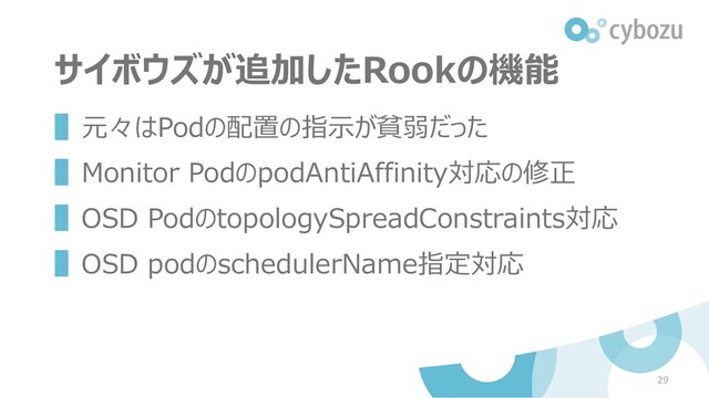 サイボウズが追加したRookの機能
▌元々はPodの配置の指示が貧弱だった
▌Monitor PodのpodAntiAffinity対応の修正
▌OSD PodのtopologySpreadConstraints対応
▌OSD podのschedulerName指定対応
29
