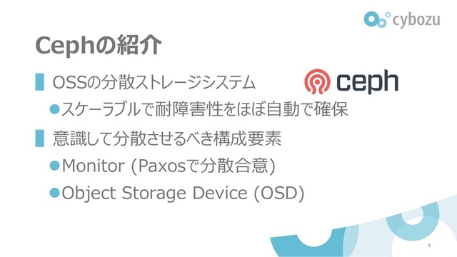 Cephの紹介
▌OSSの分散ストレージシステム
⚫スケーラブルで耐障害性をほぼ自動で確保
▌意識して分散させるべき構成要素
⚫Monitor (Paxosで分散合意)
⚫Object Storage Device (OSD)
4
