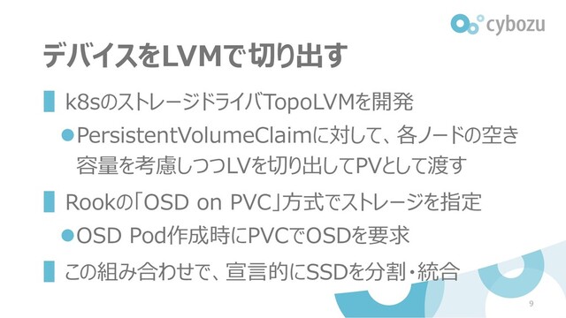 デバイスをLVMで切り出す
▌k8sのストレージドライバTopoLVMを開発
⚫PersistentVolumeClaimに対して、各ノードの空き
容量を考慮しつつLVを切り出してPVとして渡す
▌Rookの「OSD on PVC」方式でストレージを指定
⚫OSD Pod作成時にPVCでOSDを要求
▌この組み合わせで、宣言的にSSDを分割・統合
9
