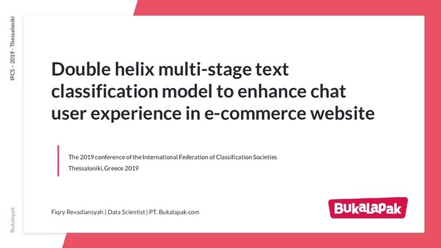 Bukalapak IFCS – 2019 - Thessaloniki
The 2019 conference of the International Federation of Classification Societies
Thessaloniki, Greece 2019
Fiqry Revadiansyah | Data Scientist | PT. Bukalapak.com
Double helix multi-stage text
classification model to enhance chat
user experience in e-commerce website
