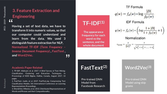 3. Feature Extraction and
Engineering
Bukalapak IFCS – 2019 - Thessaloniki
Having a set of text data, we have to
transform it into numeric values, so that
our computer could understand and
learn from the data. We used 3
distinguish feature extraction for NLP,
Normalized TF-IDF (Term Frequency –
Inverse Document Frequency) , FastText ,
and Word2Vec.
Academic Paper Related
1. TF-IDF: Allahyari, et al. 2017. A Brief Survey of Text Mining:
Classification, Clustering and Extraction Techniques. In
Processings of KDD Bigdas, Halifax, Canada, August 2017, 13
pages.
2. FastText: Joulin, et al. 2017. FastText.zip: Compressing Text
Classification Models. 5th International Conference on Learning
Representations Proceedings.
3. Word2Vec: Mikolov, et al. 2013. Distributed Representations of
Words and Phrases and their Compositionality.
“
“
The appearance
frequency for each
word vs the
sentence, and the
whole document
TF-IDF(1)
TF Formula
IDF Formula
Normalization
Pre-trained DNN
Model from
Facebook Research
FastText(2)
Pre-trained DNN
Model using skip
grams
Word2Vec(3)
