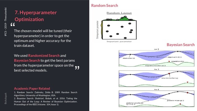 7. Hyperparameter
Optimization
Bukalapak IFCS – 2019 - Thessaloniki
The chosen model will be tuned (their
hyperparameter) in order to get the
optimum and higher accuracy for the
train dataset.
We used Randomized Search and
Bayesian Search to get the best params
from the hyperparameter space on the
best selected models.
Academic Paper Related
1. Random Search: Zabinsky, Zelda B. 2009. Random Search
Algorithms. University of Washington, USA.
2. Bayesian Search: Shahriari, Bobak, et al. 2016. Taking the
Human Out of the Loop: A Review of Bayesian Optimization.
Proceedings of the IEEE (Volume: 104, Issue 1).
“
“
Bayesian Search
Random Search
