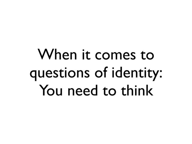 When it comes to
questions of identity:
You need to think
