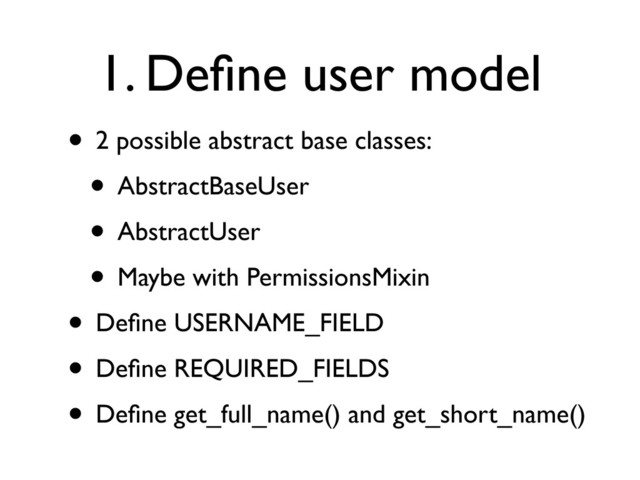 1. Deﬁne user model
• 2 possible abstract base classes:
• AbstractBaseUser
• AbstractUser
• Maybe with PermissionsMixin
• Deﬁne USERNAME_FIELD
• Deﬁne REQUIRED_FIELDS
• Deﬁne get_full_name() and get_short_name()

