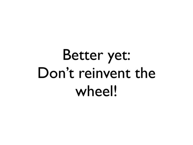 Better yet:
Don’t reinvent the
wheel!
