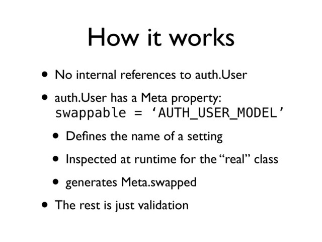How it works
• No internal references to auth.User
• auth.User has a Meta property:
swappable = ‘AUTH_USER_MODEL’
• Deﬁnes the name of a setting
• Inspected at runtime for the “real” class
• generates Meta.swapped
• The rest is just validation
