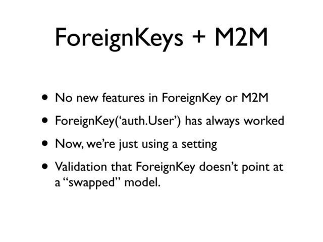 ForeignKeys + M2M
• No new features in ForeignKey or M2M
• ForeignKey(‘auth.User’) has always worked
• Now, we’re just using a setting
• Validation that ForeignKey doesn’t point at
a “swapped” model.
