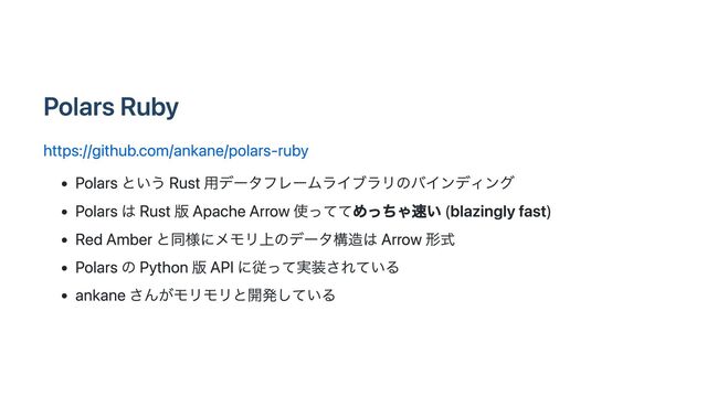 Polars Ruby
https://github.com/ankane/polars-ruby
Polars という Rust 用データフレームライブラリのバインディング
Polars は Rust 版 Apache Arrow 使っててめっちゃ速い (blazingly fast)
Red Amber と同様にメモリ上のデータ構造は Arrow 形式
Polars の Python 版 API に従って実装されている
ankane さんがモリモリと開発している
