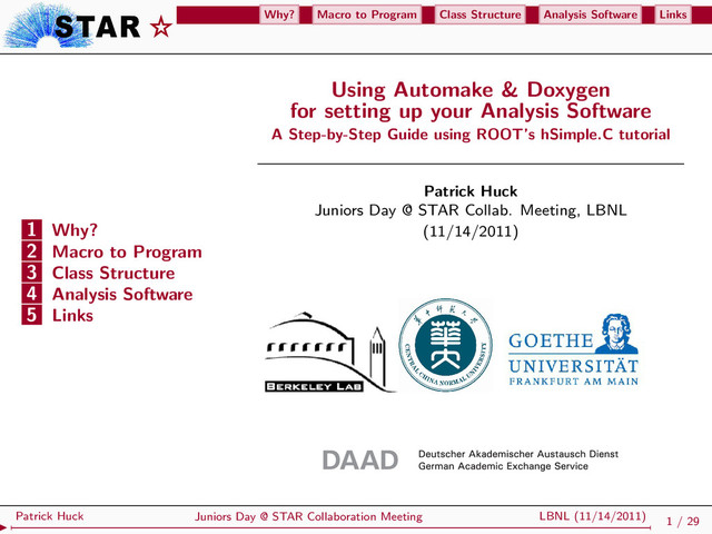 Why? Macro to Program Class Structure Analysis Software Links
1 Why?
2 Macro to Program
3 Class Structure
4 Analysis Software
5 Links
Using Automake & Doxygen
for setting up your Analysis Software
A Step-by-Step Guide using ROOT’s hSimple.C tutorial
Patrick Huck
Juniors Day @ STAR Collab. Meeting, LBNL
(11/14/2011)
1 / 29
Juniors Day @ STAR Collaboration Meeting LBNL (11/14/2011)
Patrick Huck

