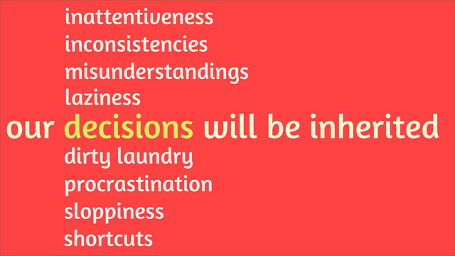 our decisions will be inherited
laziness
misunderstandings
inconsistencies
inattentiveness
shortcuts
procrastination
sloppiness
dirty laundry
