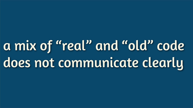 a mix of “real” and “old” code
does not communicate clearly
