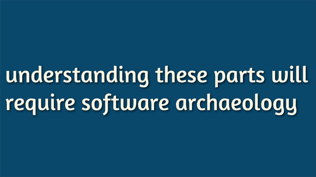 understanding these parts will
require software archaeology
