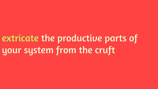 extricate the productive parts of
your system from the cruft

