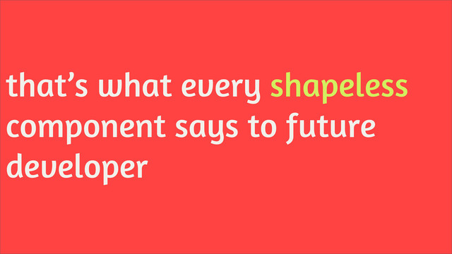 that’s what every shapeless
component says to future
developer
