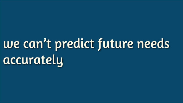 we can’t predict future needs
accurately
