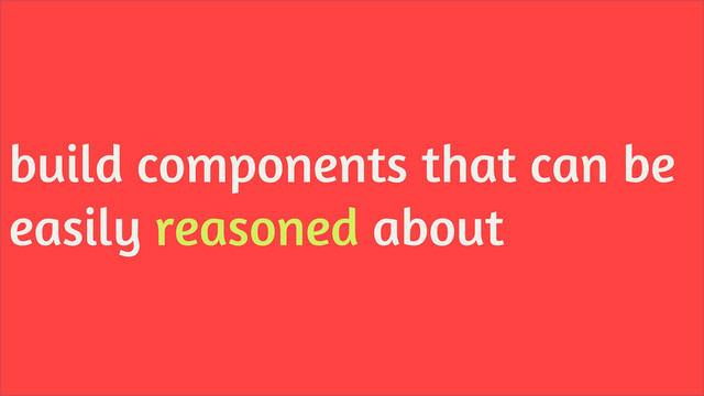 build components that can be
easily reasoned about
