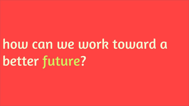 how can we work toward a
better future?

