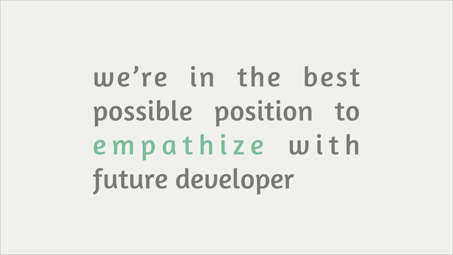 we’re in the best
possible position to
e m p a t h i z e w i t h
future developer
