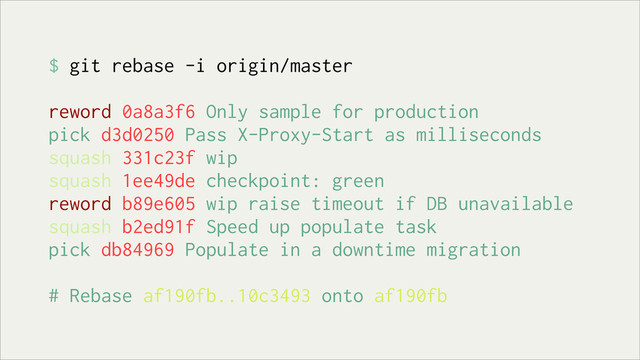 $ git rebase -i origin/master
reword 0a8a3f6 Only sample for production
pick d3d0250 Pass X-Proxy-Start as milliseconds
squash 331c23f wip
squash 1ee49de checkpoint: green
reword b89e605 wip raise timeout if DB unavailable
squash b2ed91f Speed up populate task
pick db84969 Populate in a downtime migration
# Rebase af190fb..10c3493 onto af190fb
