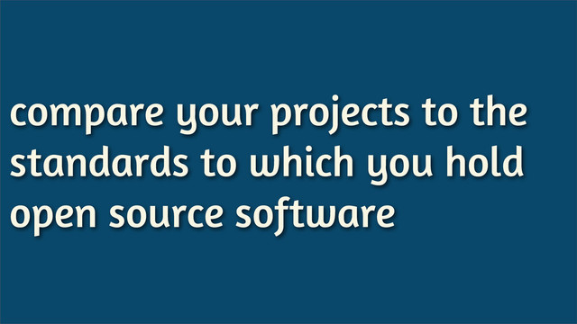 compare your projects to the
standards to which you hold
open source software
