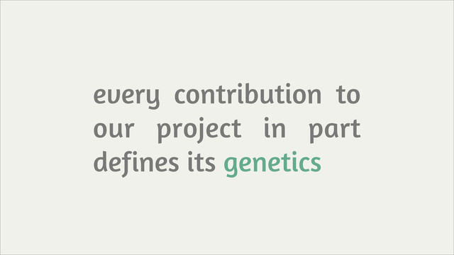 every contribution to
our project in part
defines its genetics

