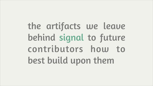 the artifacts we leave
behind signal to future
contributors how to
best build upon them

