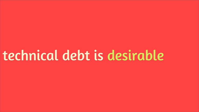 technical debt is desirable
