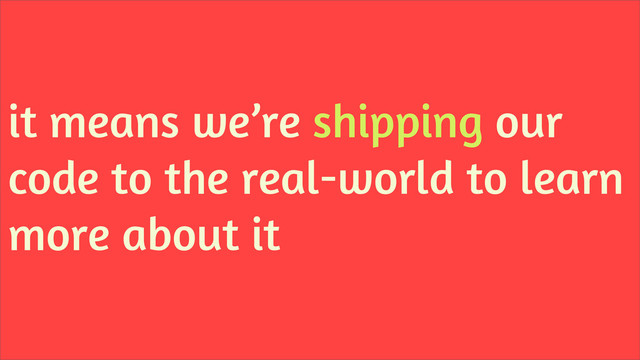 it means we’re shipping our
code to the real-world to learn
more about it
