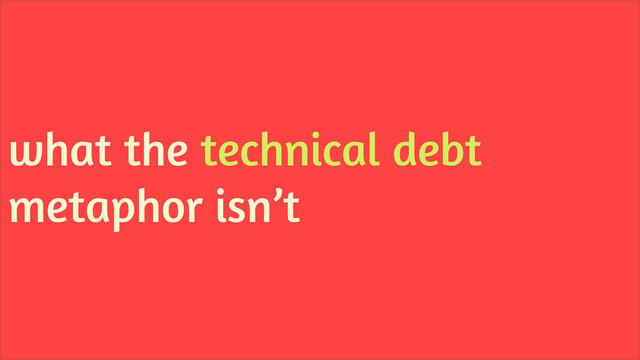 what the technical debt
metaphor isn’t
