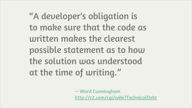 “A developer's obligation is
to make sure that the code as
written makes the clearest
possible statement as to how
the solution was understood
at the time of writing.”
— Ward Cunningham
http://c2.com/cgi/wiki?TechnicalDebt
