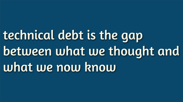 technical debt is the gap
between what we thought and
what we now know
