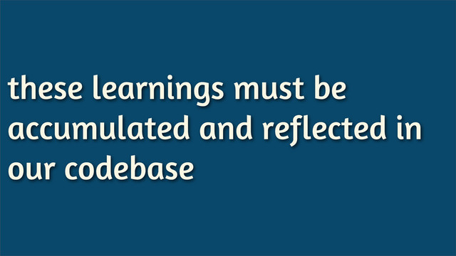 these learnings must be
accumulated and reflected in
our codebase
