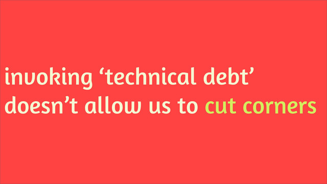 invoking ‘technical debt’
doesn’t allow us to cut corners
