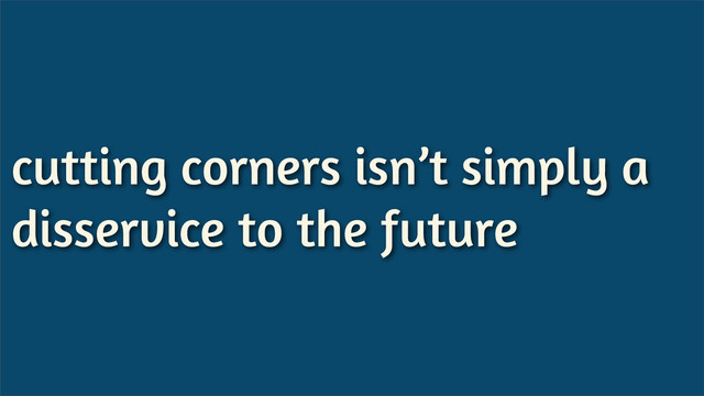 cutting corners isn’t simply a
disservice to the future
