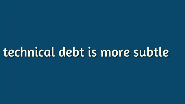technical debt is more subtle
