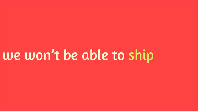 we won’t be able to ship
