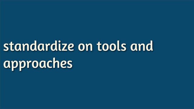 standardize on tools and
approaches
