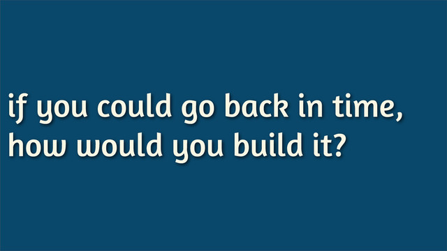 if you could go back in time,
how would you build it?
