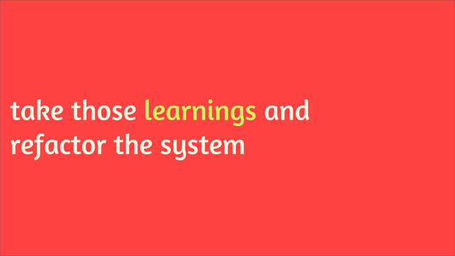take those learnings and
refactor the system
