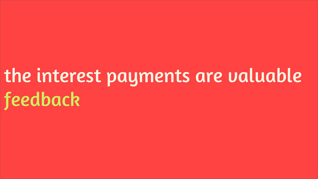 the interest payments are valuable
feedback
