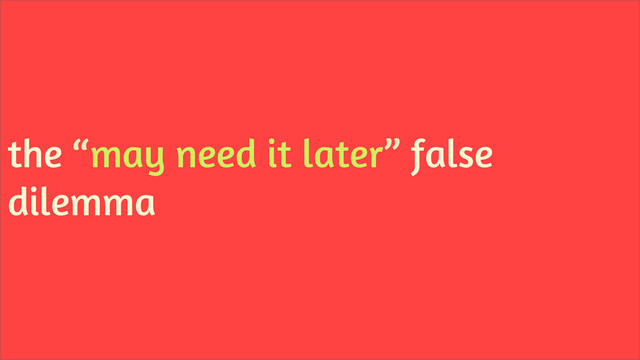 the “may need it later” false
dilemma
