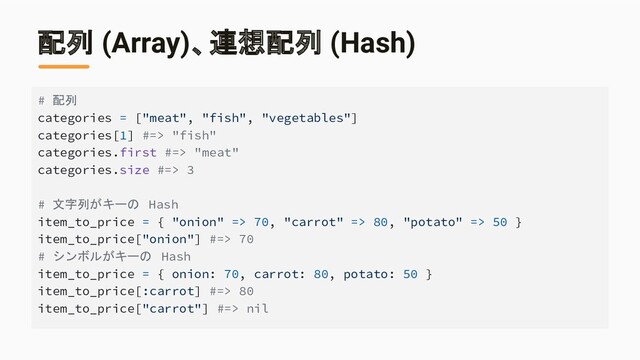 配列 (Array)、連想配列 (Hash)
# 配列
categories = ["meat", "fish", "vegetables"]
categories[1] #=> "fish"
categories.first #=> "meat"
categories.size #=> 3
# 文字列がキーの Hash
item_to_price = { "onion" => 70, "carrot" => 80, "potato" => 50 }
item_to_price["onion"] #=> 70
# シンボルがキーの Hash
item_to_price = { onion: 70, carrot: 80, potato: 50 }
item_to_price[:carrot] #=> 80
item_to_price["carrot"] #=> nil
